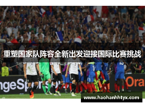 重塑国家队阵容全新出发迎接国际比赛挑战